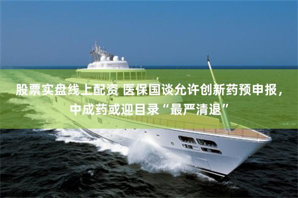 股票实盘线上配资 医保国谈允许创新药预申报，中成药或迎目录“最严清退”