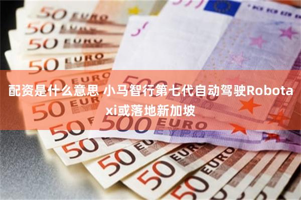 配资是什么意思 小马智行第七代自动驾驶Robotaxi或落地新加坡