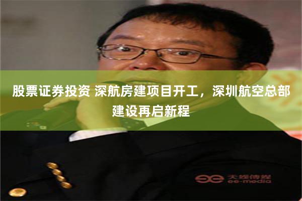 股票证券投资 深航房建项目开工，深圳航空总部建设再启新程