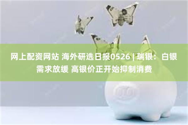 网上配资网站 海外研选日报0526 | 瑞银：白银需求放缓 高银价正开始抑制消费