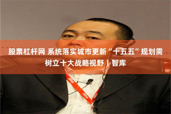 股票杠杆网 系统落实城市更新“十五五”规划需树立十大战略视野丨智库