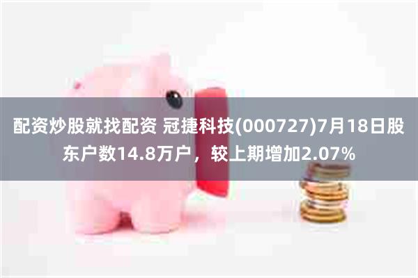 配资炒股就找配资 冠捷科技(000727)7月18日股东户数14.8万户,较上期增加2.07%