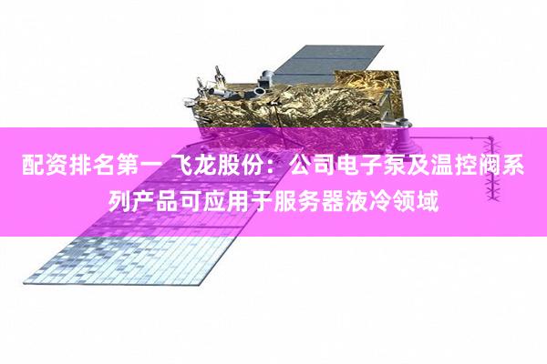 配资排名第一 飞龙股份：公司电子泵及温控阀系列产品可应用于服务器液冷领域