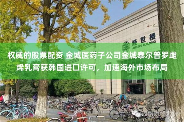 权威的股票配资 金城医药子公司金城泰尔普罗雌烯乳膏获韩国进口许可，加速海外市场布局