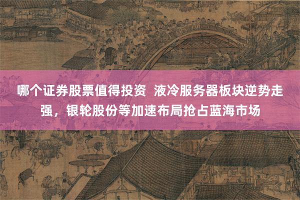 哪个证券股票值得投资  液冷服务器板块逆势走强，银轮股份等加速布局抢占蓝海市场