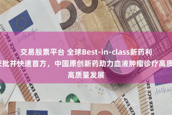 交易股票平台 全球Best-in-class新药利生妥®获批并快速首方，中国原创新药助力血液肿瘤诊疗高质量发展