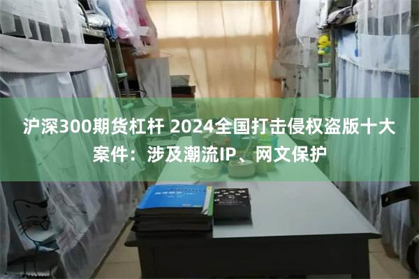 沪深300期货杠杆 2024全国打击侵权盗版十大案件：涉及潮流IP、网文保护