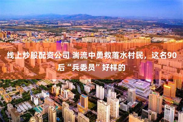 线上炒股配资公司 湍流中勇救落水村民,这名90后“兵委员”好样的