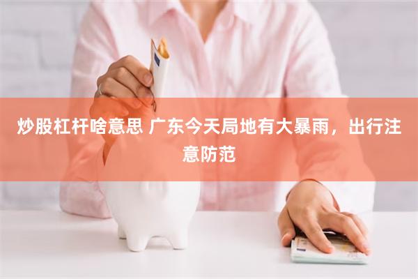 炒股杠杆啥意思 广东今天局地有大暴雨,出行注意防范