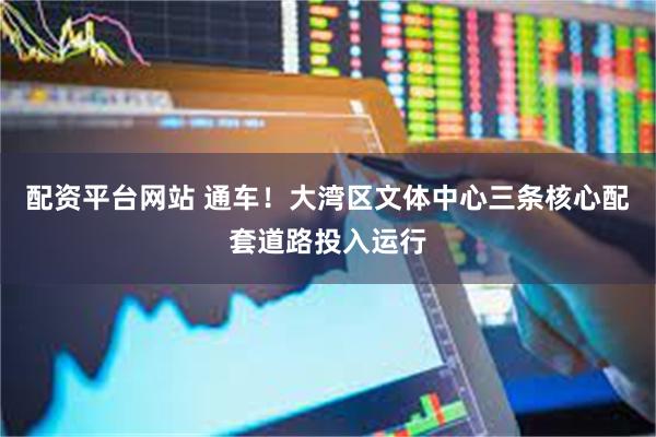 配资平台网站 通车！大湾区文体中心三条核心配套道路投入运行