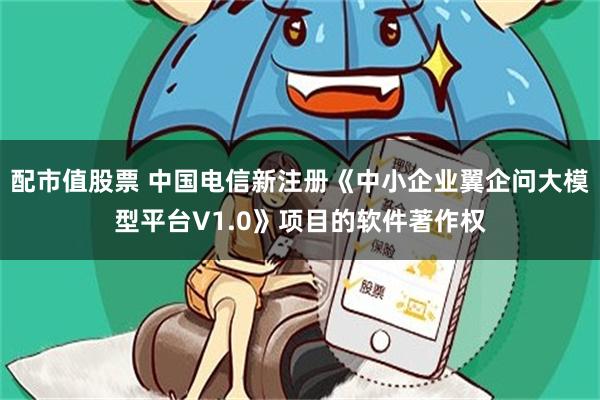 配市值股票 中国电信新注册《中小企业翼企问大模型平台V1.0》项目的软件著作权