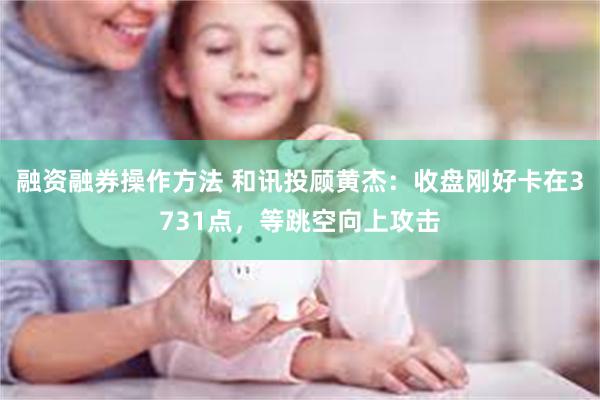 融资融券操作方法 和讯投顾黄杰：收盘刚好卡在3731点，等跳空向上攻击