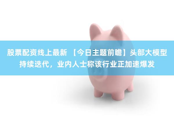 股票配资线上最新 【今日主题前瞻】头部大模型持续迭代，业内人士称该行业正加速爆发