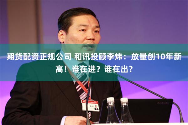 期货配资正规公司 和讯投顾李炜：放量创10年新高！谁在进？谁在出？