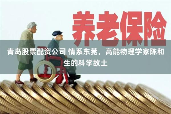 青岛股票配资公司 情系东莞，高能物理学家陈和生的科学故土