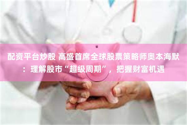 配资平台炒股 高盛首席全球股票策略师奥本海默：理解股市“超级周期”，把握财富机遇