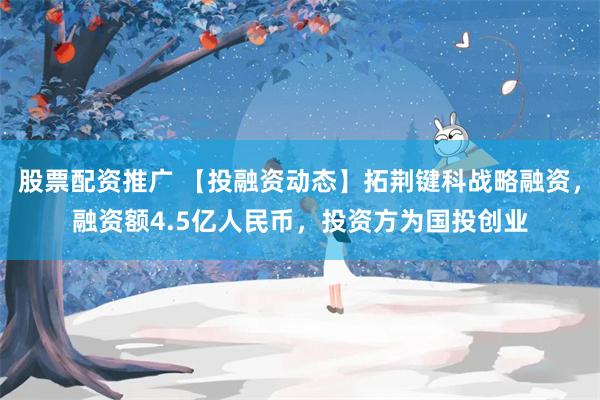 股票配资推广 【投融资动态】拓荆键科战略融资，融资额4.5亿人民币，投资方为国投创业