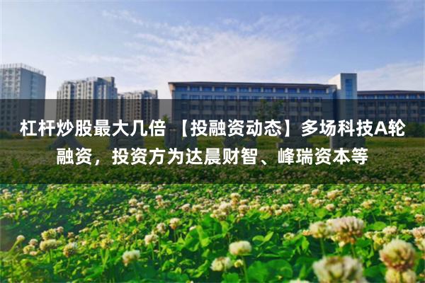 杠杆炒股最大几倍 【投融资动态】多场科技A轮融资，投资方为达晨财智、峰瑞资本等