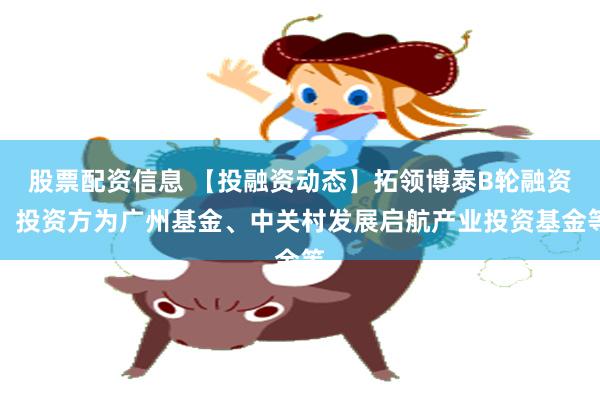 股票配资信息 【投融资动态】拓领博泰B轮融资，投资方为广州基金、中关村发展启航产业投资基金等