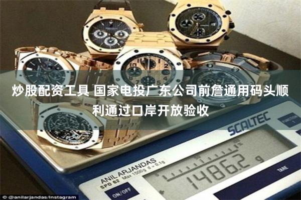 炒股配资工具 国家电投广东公司前詹通用码头顺利通过口岸开放验收