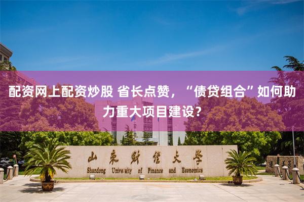 配资网上配资炒股 省长点赞，“债贷组合”如何助力重大项目建设？