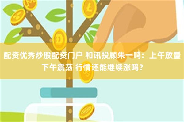 配资优秀炒股配资门户 和讯投顾朱一鸣：上午放量下午震荡 行情还能继续涨吗？