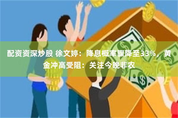配资资深炒股 徐文婷：降息概率骤降至33%，黄金冲高受阻：关注今晚非农