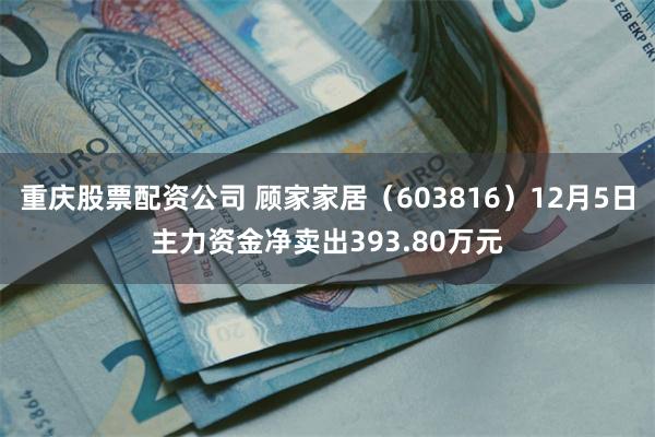重庆股票配资公司 顾家家居（603816）12月5日主力资金净卖出393.80万元