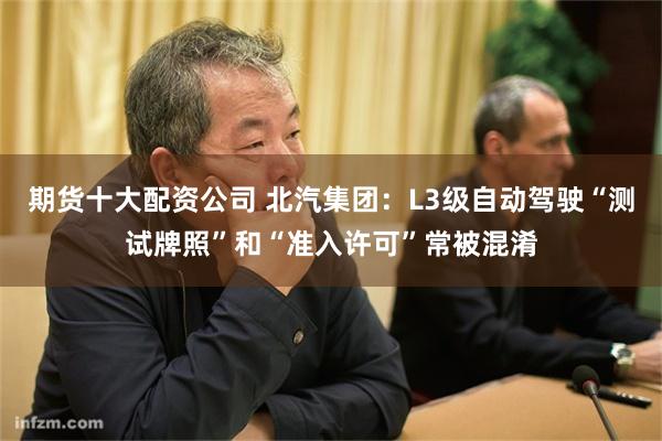 期货十大配资公司 北汽集团：L3级自动驾驶“测试牌照”和“准入许可”常被混淆