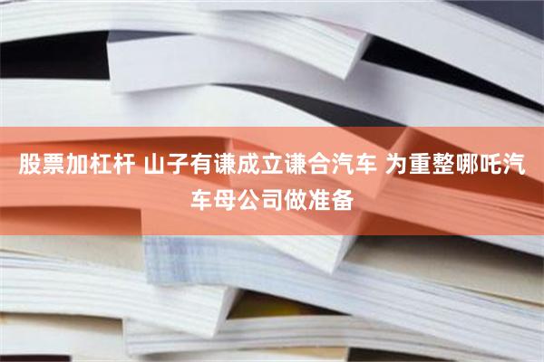 股票加杠杆 山子有谦成立谦合汽车 为重整哪吒汽车母公司做准备