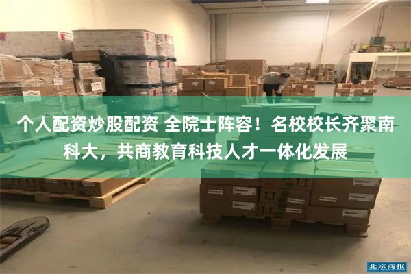 个人配资炒股配资 全院士阵容！名校校长齐聚南科大，共商教育科技人才一体化发展