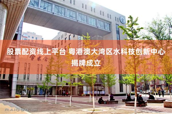 股票配资线上平台 粤港澳大湾区水科技创新中心揭牌成立