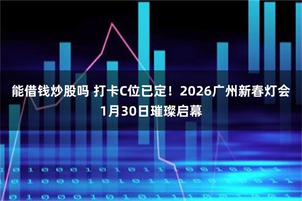 能借钱炒股吗 打卡C位已定！2026广州新春灯会1月30日璀璨启幕