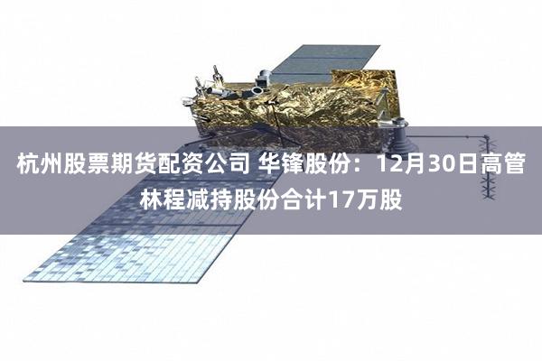 杭州股票期货配资公司 华锋股份：12月30日高管林程减持股份合计17万股