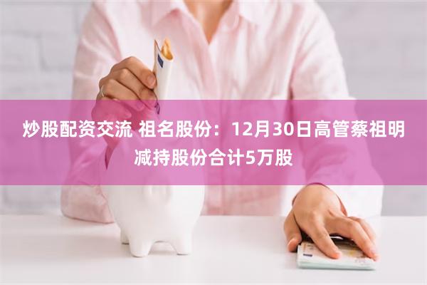 炒股配资交流 祖名股份:12月30日高管蔡祖明减持股份合计5万股