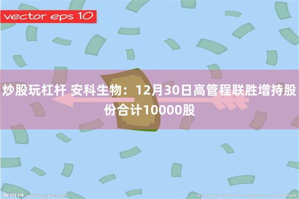 炒股玩杠杆 安科生物：12月30日高管程联胜增持股份合计10000股