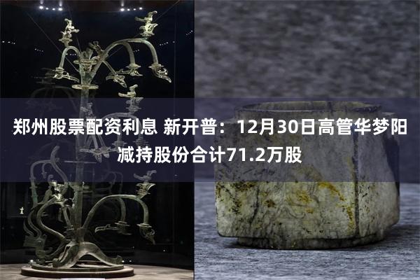 郑州股票配资利息 新开普：12月30日高管华梦阳减持股份合计71.2万股