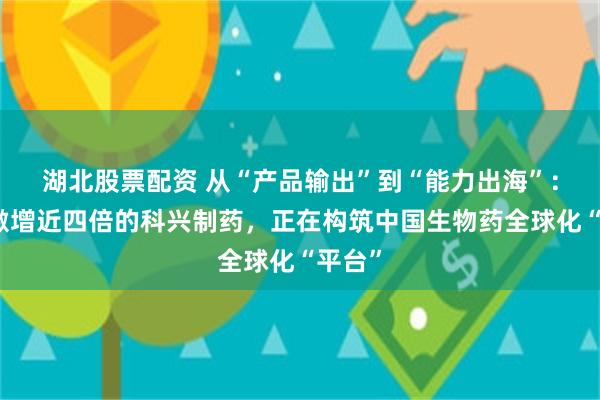 湖北股票配资 从“产品输出”到“能力出海”：净利激增近四倍的科兴制药，正在构筑中国生物药全球化“平台”