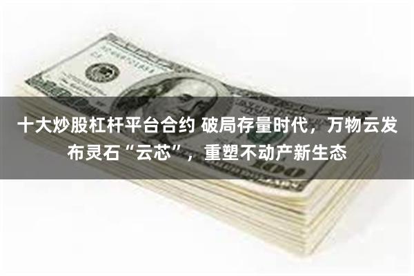 十大炒股杠杆平台合约 破局存量时代，万物云发布灵石“云芯”，重塑不动产新生态