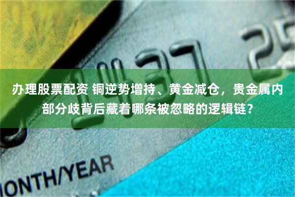 办理股票配资 铜逆势增持、黄金减仓，贵金属内部分歧背后藏着哪条被忽略的逻辑链？