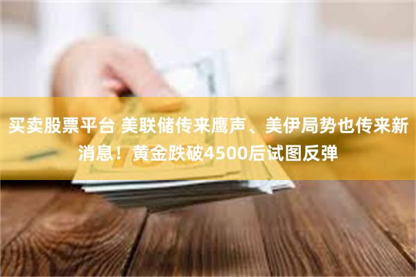 买卖股票平台 美联储传来鹰声、美伊局势也传来新消息！黄金跌破4500后试图反弹