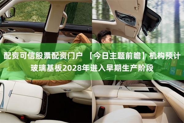 配资可信股票配资门户 【今日主题前瞻】机构预计玻璃基板2028年进入早期生产阶段