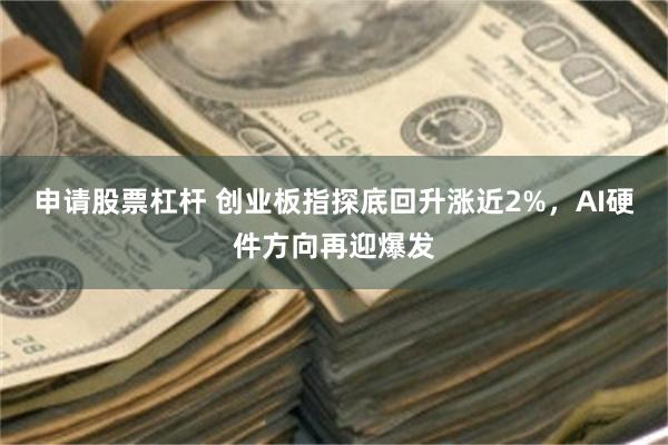 申请股票杠杆 创业板指探底回升涨近2%，AI硬件方向再迎爆发
