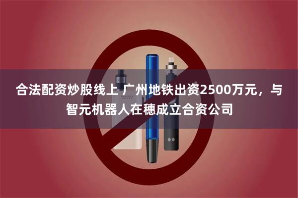 合法配资炒股线上 广州地铁出资2500万元，与智元机器人在穗成立合资公司