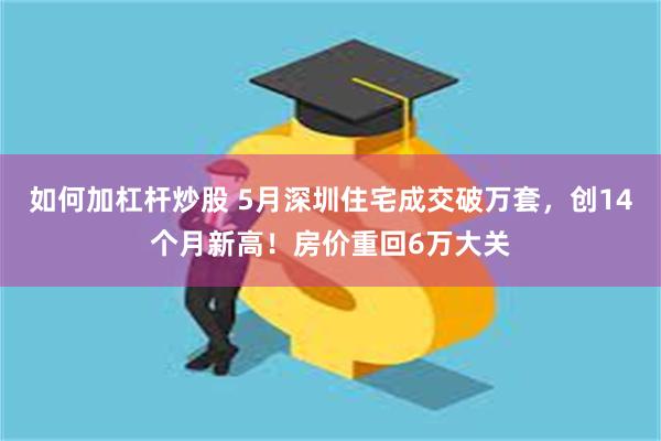 如何加杠杆炒股 5月深圳住宅成交破万套，创14个月新高！房价重回6万大关