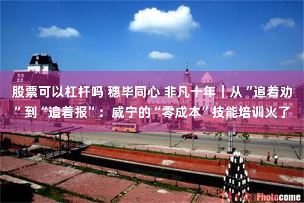 股票可以杠杆吗 穗毕同心 非凡十年|从“追着劝”到“追着报”:威宁的“零成本”技能培训火了