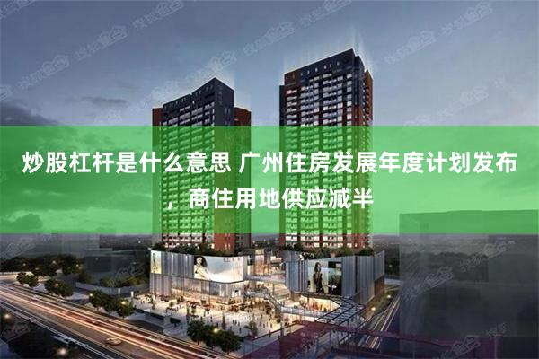 炒股杠杆是什么意思 广州住房发展年度计划发布,商住用地供应减半