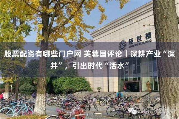 股票配资有哪些门户网 芙蓉国评论丨深耕产业“深井”,引出时代“活水”