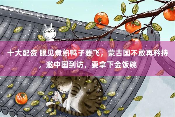 十大配资 眼见煮熟鸭子要飞,蒙古国不敢再矜持,邀中国到访,要拿下金饭碗