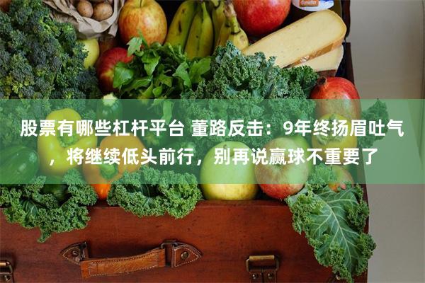 股票有哪些杠杆平台 董路反击:9年终扬眉吐气,将继续低头前行,别再说赢球不重要了